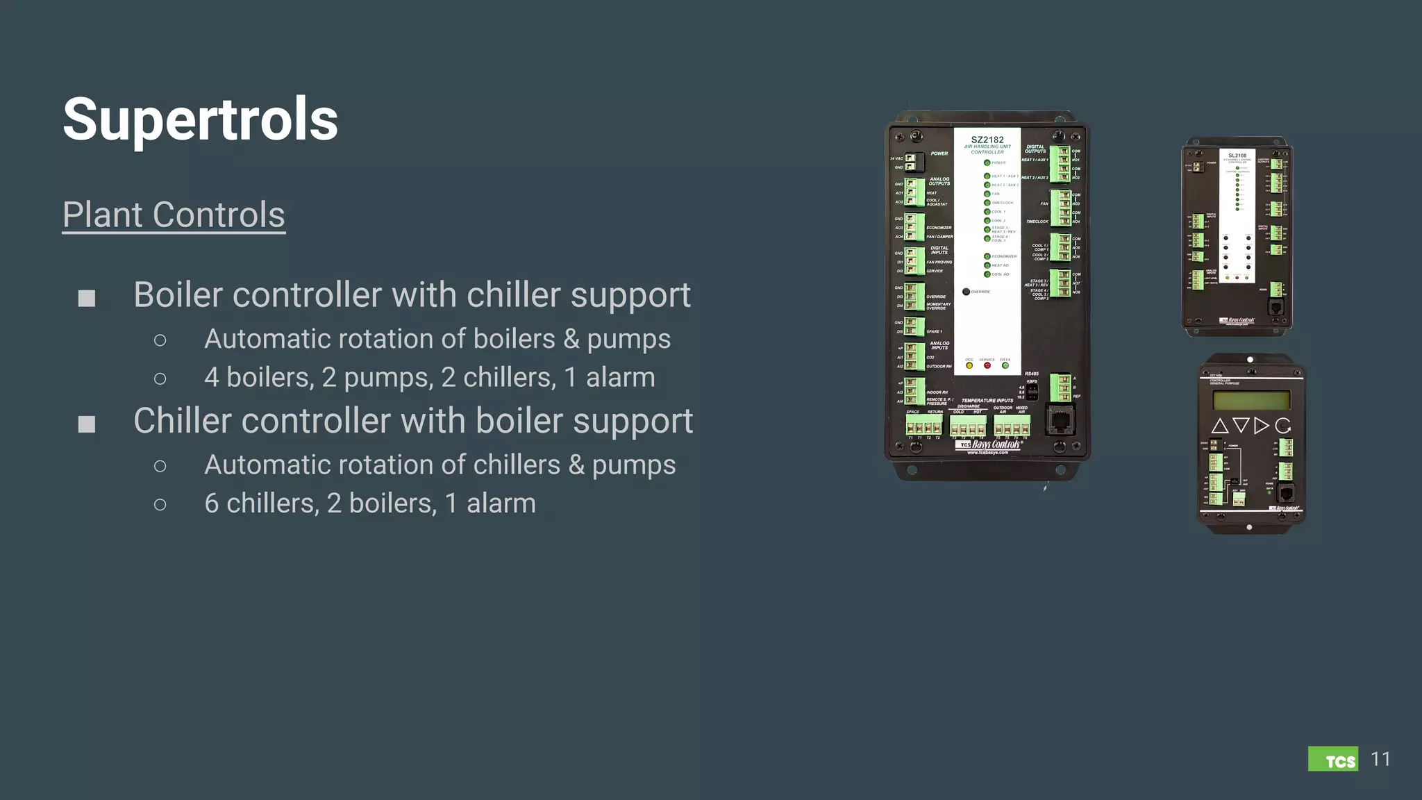 Supertrols
Plant Controls
■ Boiler controller with chiller support
○ Automatic rotation of boilers & pumps
○ 4 boilers, 2 pumps, 2 chillers, 1 alarm
■ Chiller controller with boiler support
○ Automatic rotation of chillers & pumps
○ 6 chillers, 2 boilers, 1 alarm
11
 