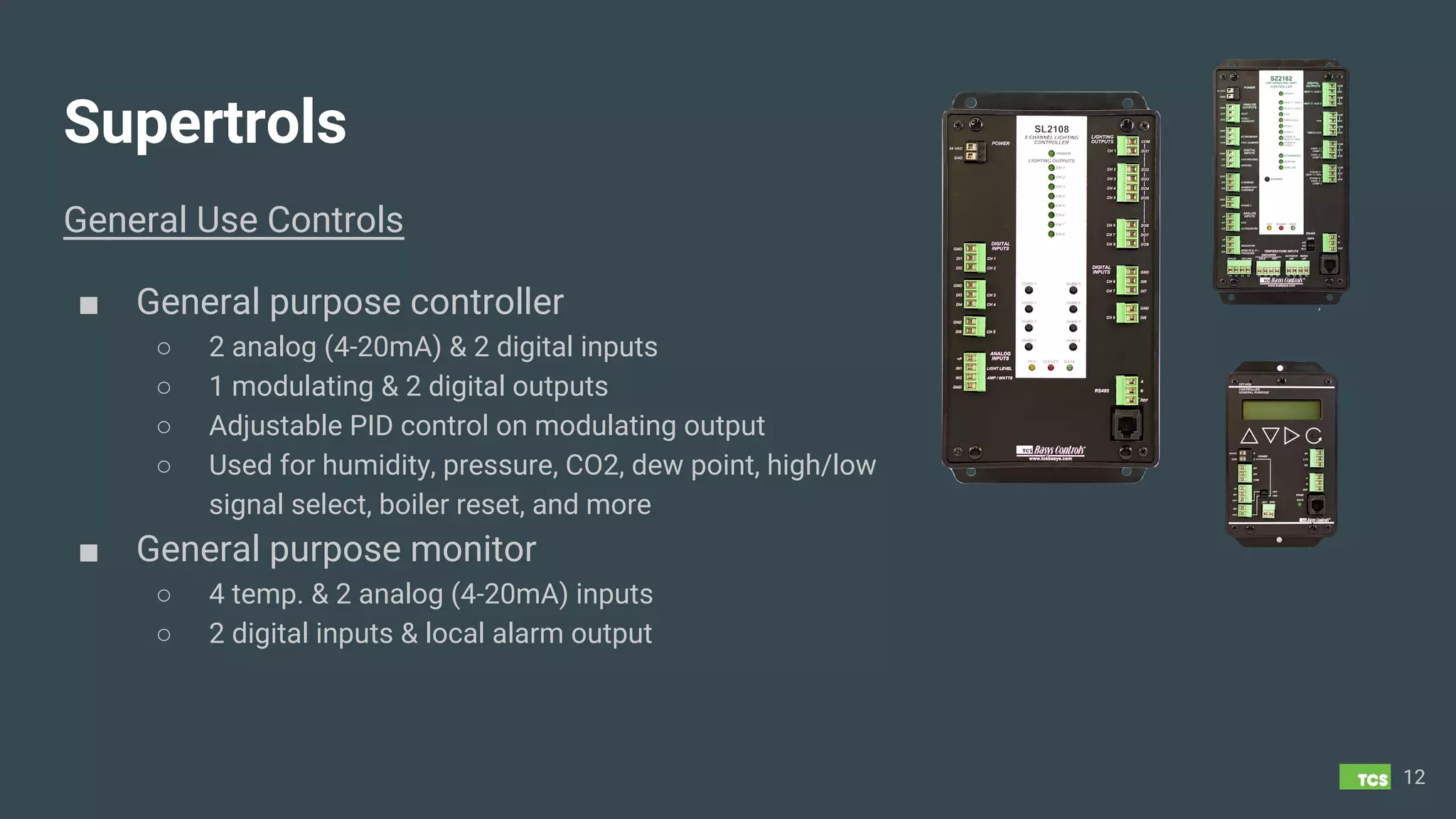 Supertrols
General Use Controls
■ General purpose controller
○ 2 analog (4-20mA) & 2 digital inputs
○ 1 modulating & 2 digital outputs
○ Adjustable PID control on modulating output
○ Used for humidity, pressure, CO2, dew point, high/low
signal select, boiler reset, and more
■ General purpose monitor
○ 4 temp. & 2 analog (4-20mA) inputs
○ 2 digital inputs & local alarm output
12
 