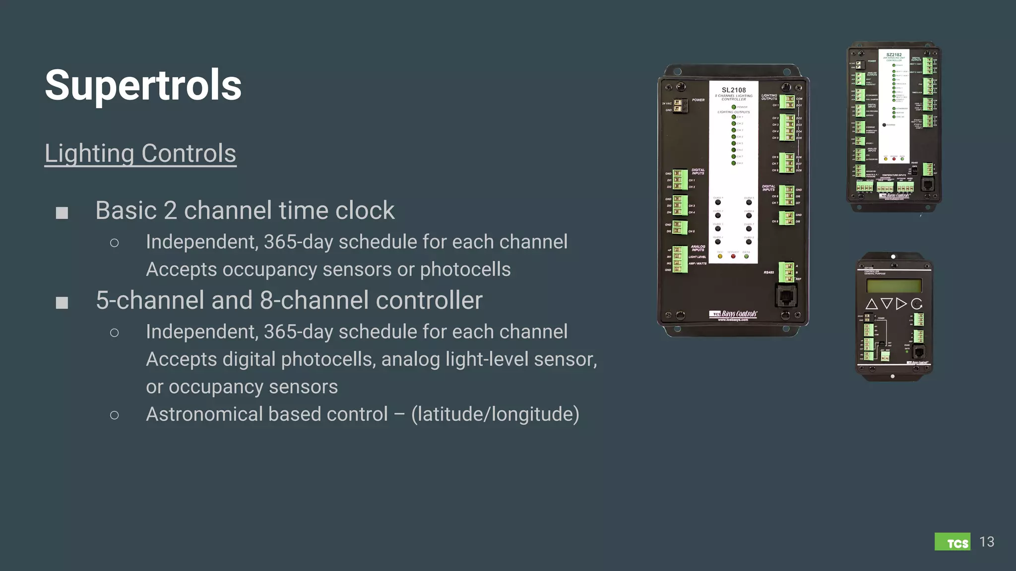 Supertrols
Lighting Controls
■ Basic 2 channel time clock
○ Independent, 365-day schedule for each channel
Accepts occupancy sensors or photocells
■ 5-channel and 8-channel controller
○ Independent, 365-day schedule for each channel
Accepts digital photocells, analog light-level sensor,
or occupancy sensors
○ Astronomical based control – (latitude/longitude)
13
 