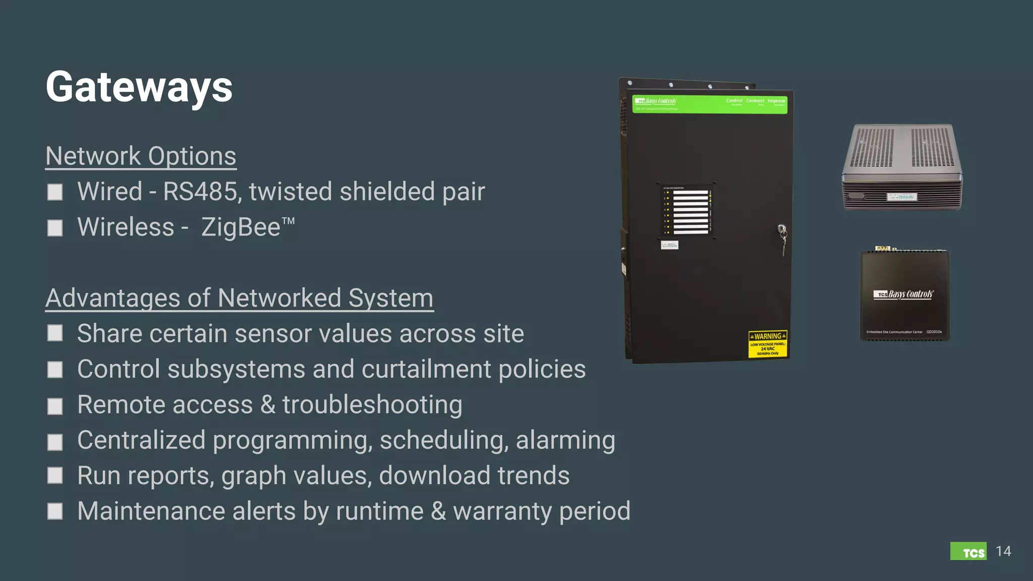 Gateways
Network Options
Wired - RS485, twisted shielded pair
Wireless - ZigBee™
Advantages of Networked System
Share certain sensor values across site
Control subsystems and curtailment policies
Remote access & troubleshooting
Centralized programming, scheduling, alarming
Run reports, graph values, download trends
Maintenance alerts by runtime & warranty period
14
 