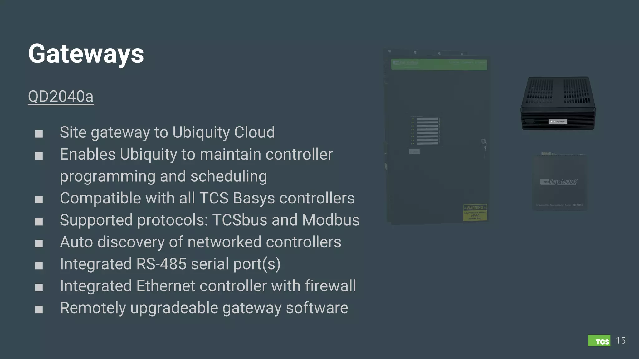 Gateways
QD2040a
■ Site gateway to Ubiquity Cloud
■ Enables Ubiquity to maintain controller
programming and scheduling
■ Compatible with all TCS Basys controllers
■ Supported protocols: TCSbus and Modbus
■ Auto discovery of networked controllers
■ Integrated RS-485 serial port(s)
■ Integrated Ethernet controller with firewall
■ Remotely upgradeable gateway software
15
 