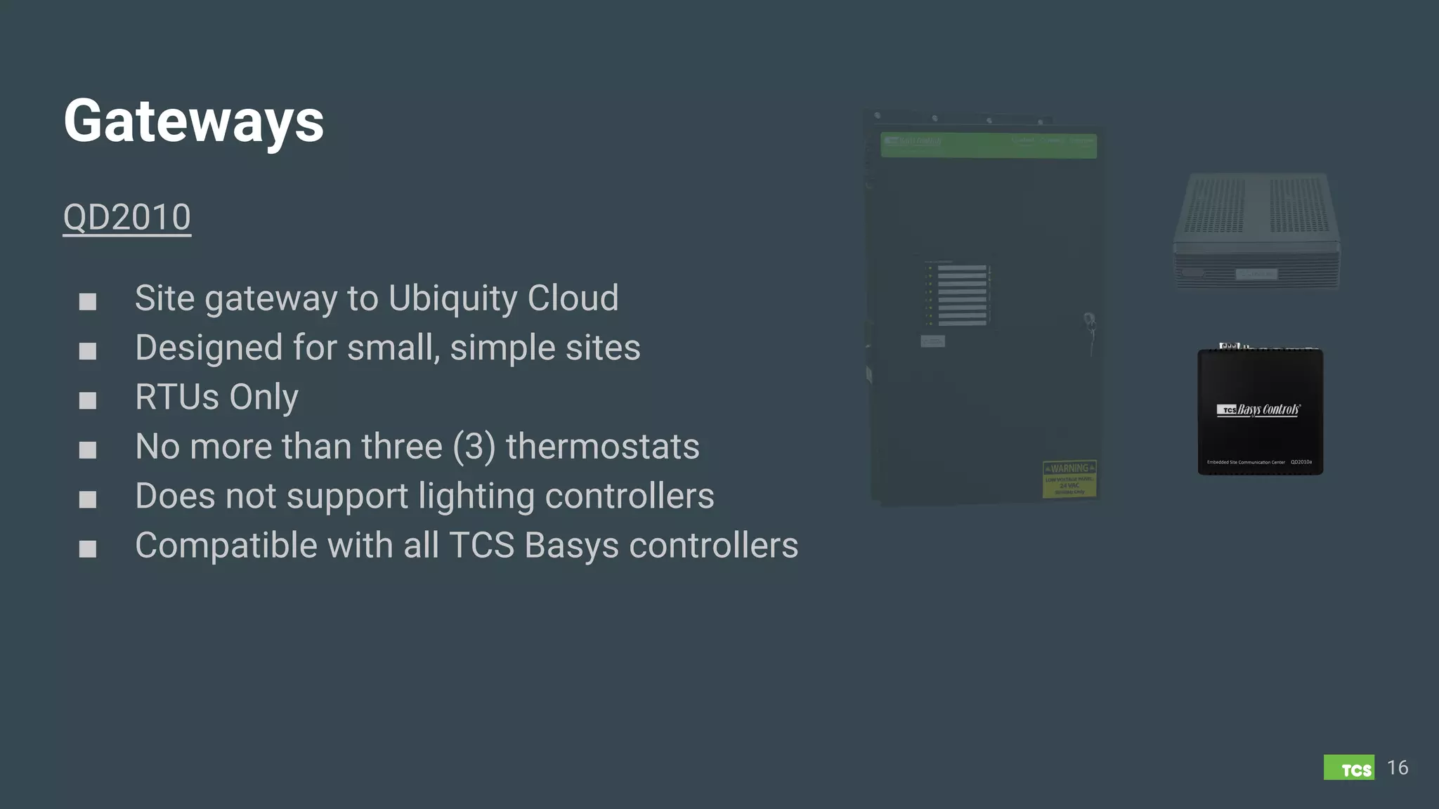 Gateways
QD2010
■ Site gateway to Ubiquity Cloud
■ Designed for small, simple sites
■ RTUs Only
■ No more than three (3) thermostats
■ Does not support lighting controllers
■ Compatible with all TCS Basys controllers
16
 
