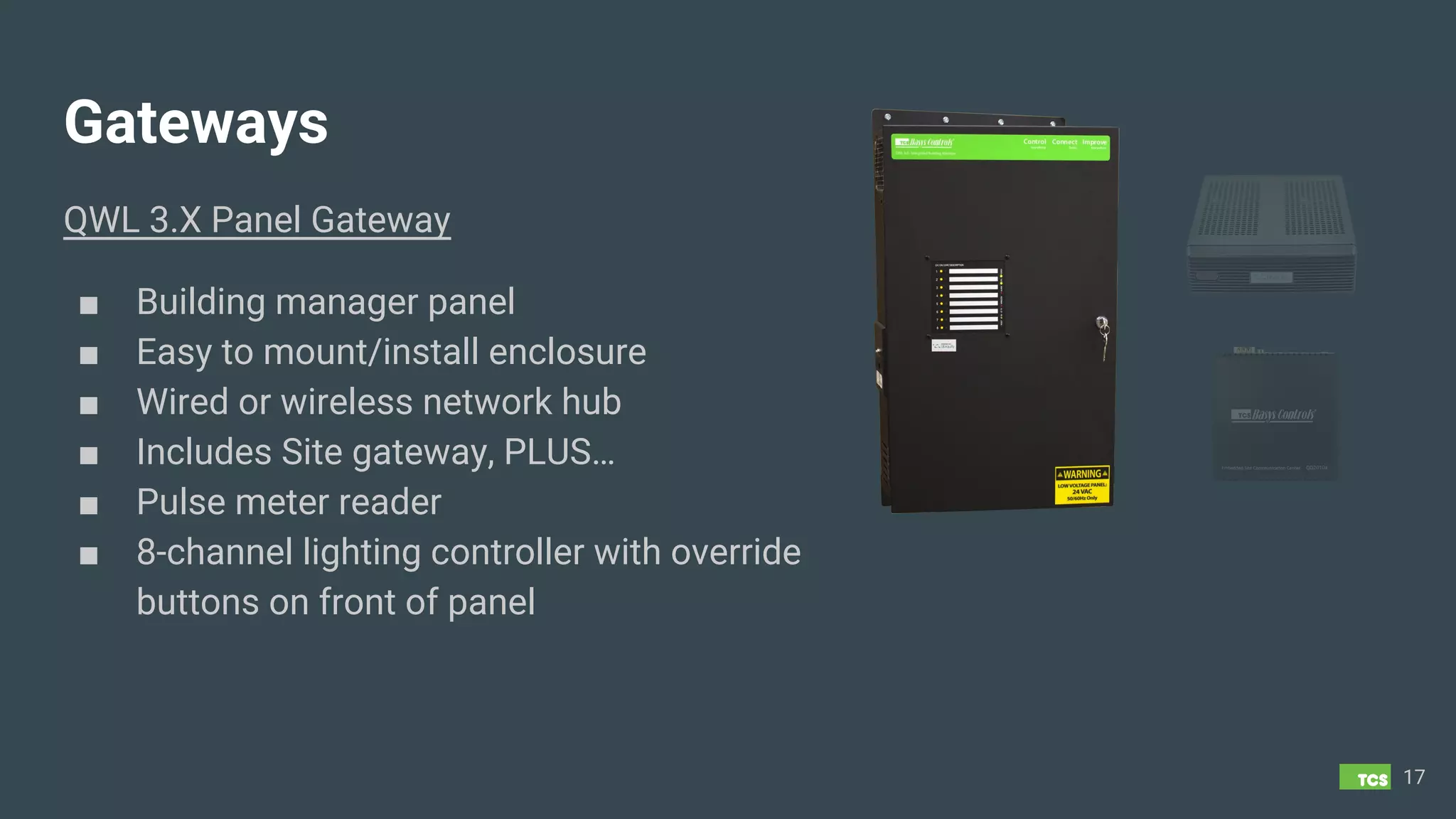 Gateways
QWL 3.X Panel Gateway
■ Building manager panel
■ Easy to mount/install enclosure
■ Wired or wireless network hub
■ Includes Site gateway, PLUS…
■ Pulse meter reader
■ 8-channel lighting controller with override
buttons on front of panel
17
 