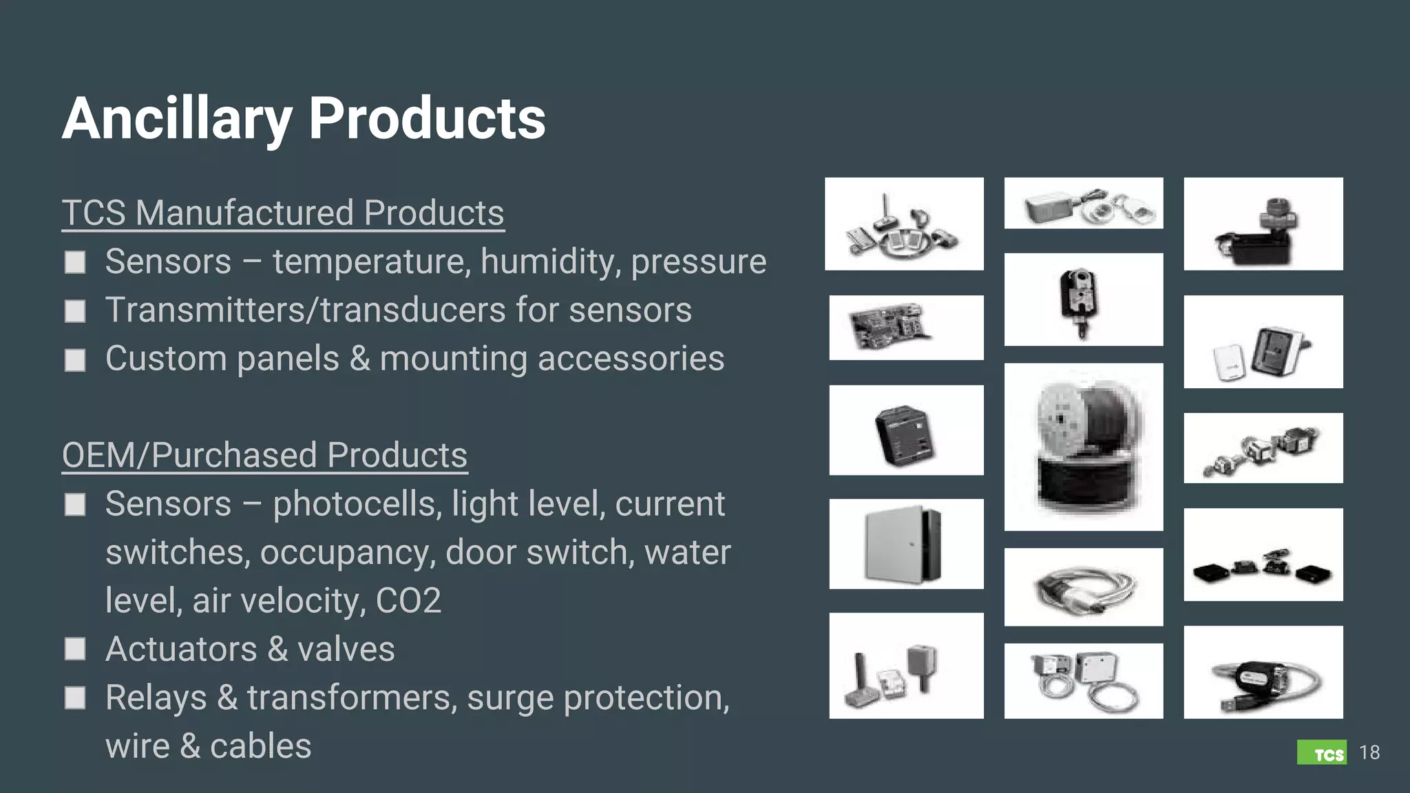Ancillary Products
TCS Manufactured Products
Sensors – temperature, humidity, pressure
Transmitters/transducers for sensors
Custom panels & mounting accessories
OEM/Purchased Products
Sensors – photocells, light level, current
switches, occupancy, door switch, water
level, air velocity, CO2
Actuators & valves
Relays & transformers, surge protection,
wire & cables 18
 