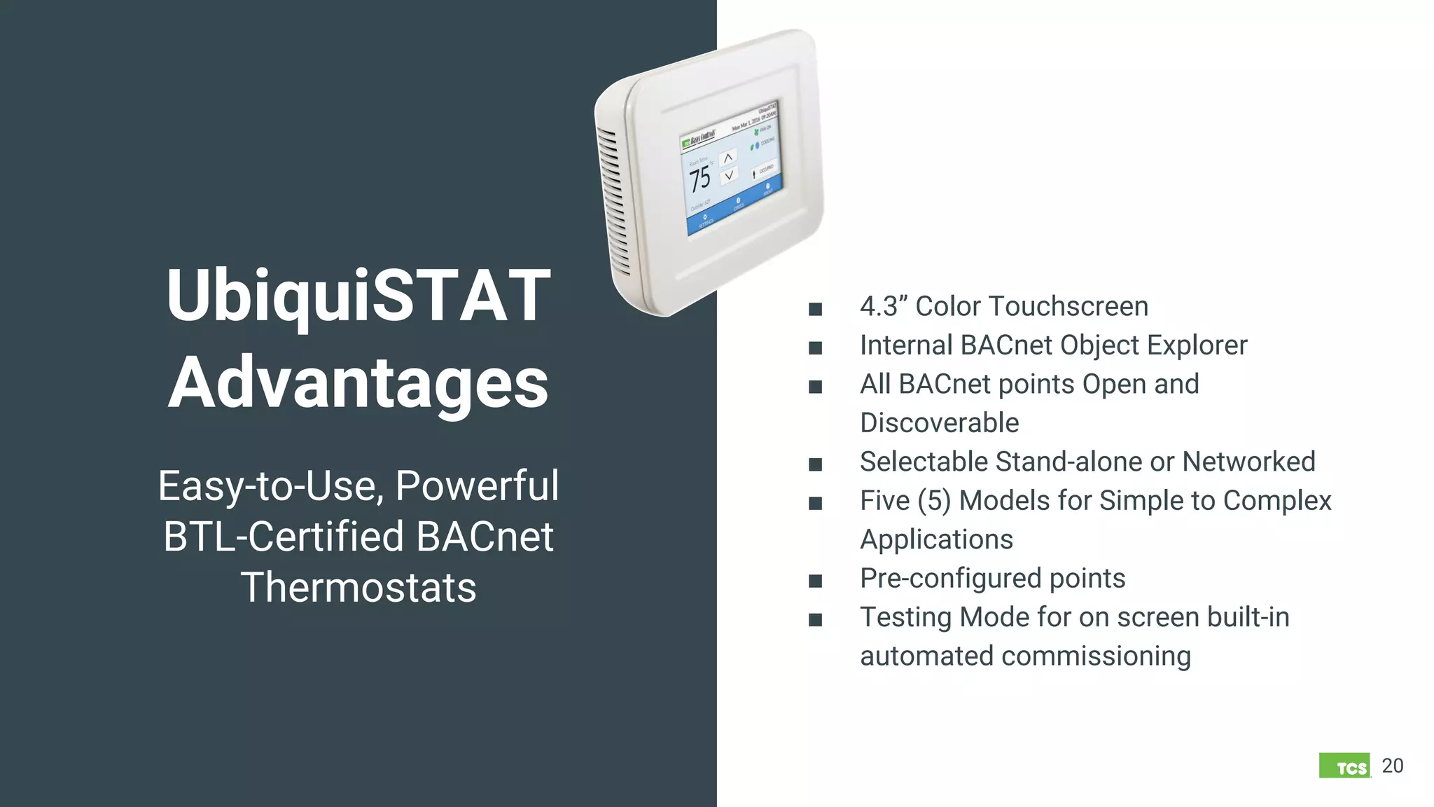 UbiquiSTAT
Advantages
20
Easy-to-Use, Powerful
BTL-Certified BACnet
Thermostats
■ 4.3” Color Touchscreen
■ Internal BACnet Object Explorer
■ All BACnet points Open and
Discoverable
■ Selectable Stand-alone or Networked
■ Five (5) Models for Simple to Complex
Applications
■ Pre-configured points
■ Testing Mode for on screen built-in
automated commissioning
 