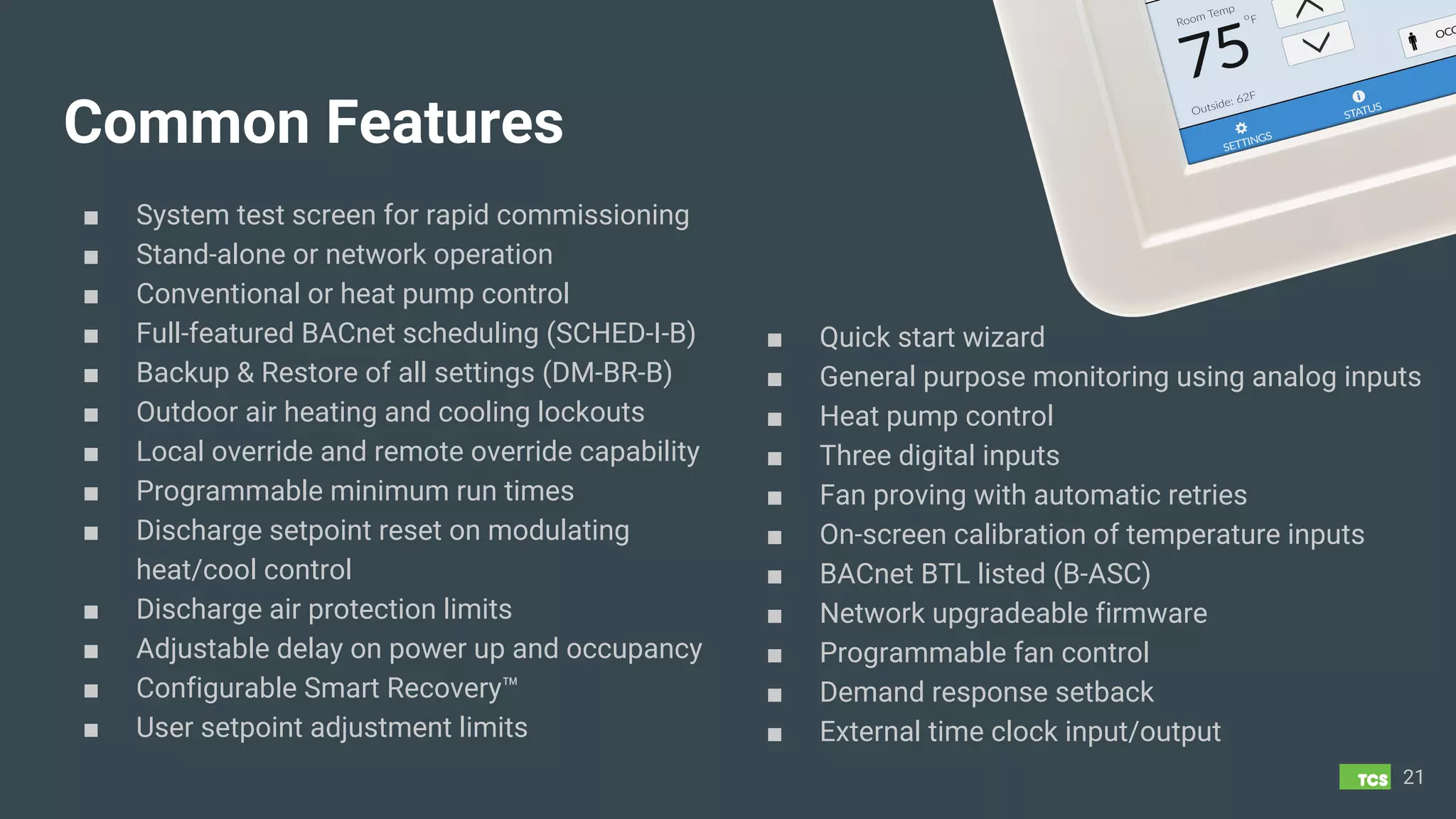 Common Features
■ System test screen for rapid commissioning
■ Stand-alone or network operation
■ Conventional or heat pump control
■ Full-featured BACnet scheduling (SCHED-I-B)
■ Backup & Restore of all settings (DM-BR-B)
■ Outdoor air heating and cooling lockouts
■ Local override and remote override capability
■ Programmable minimum run times
■ Discharge setpoint reset on modulating
heat/cool control
■ Discharge air protection limits
■ Adjustable delay on power up and occupancy
■ Configurable Smart Recovery™
■ User setpoint adjustment limits
21
■ Quick start wizard
■ General purpose monitoring using analog inputs
■ Heat pump control
■ Three digital inputs
■ Fan proving with automatic retries
■ On-screen calibration of temperature inputs
■ BACnet BTL listed (B-ASC)
■ Network upgradeable firmware
■ Programmable fan control
■ Demand response setback
■ External time clock input/output
 