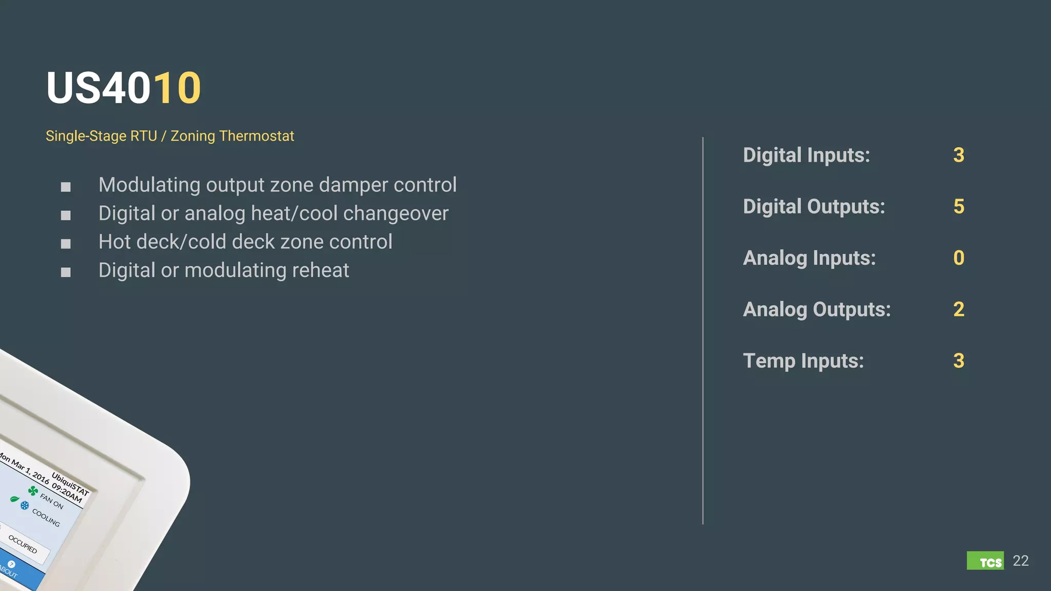 US4010
■ Modulating output zone damper control
■ Digital or analog heat/cool changeover
■ Hot deck/cold deck zone control
■ Digital or modulating reheat
22
Digital Inputs: 3
Digital Outputs: 5
Analog Inputs: 0
Analog Outputs: 2
Temp Inputs: 3
Single-Stage RTU / Zoning Thermostat
 