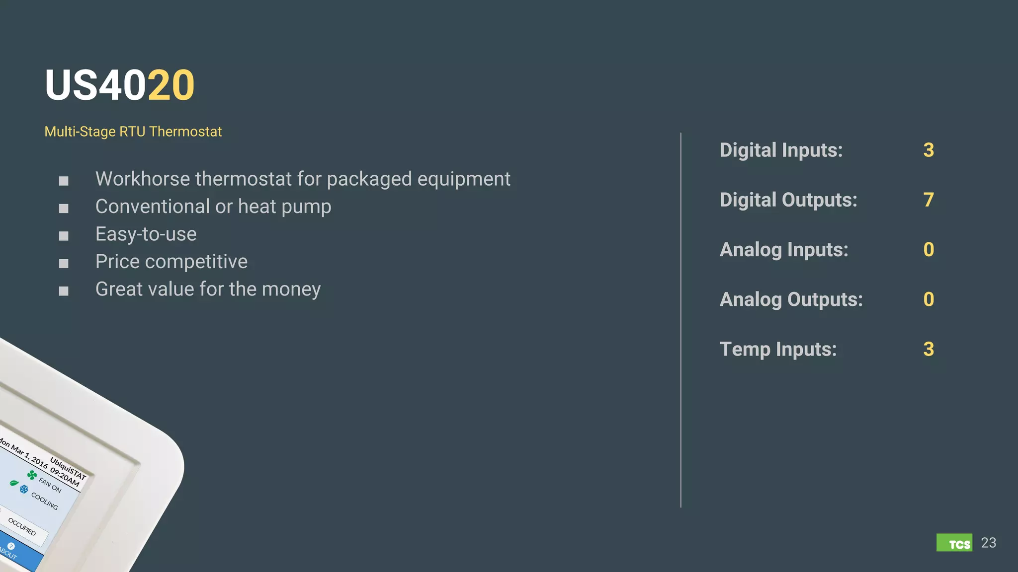 US4020
■ Workhorse thermostat for packaged equipment
■ Conventional or heat pump
■ Easy-to-use
■ Price competitive
■ Great value for the money
23
Digital Inputs: 3
Digital Outputs: 7
Analog Inputs: 0
Analog Outputs: 0
Temp Inputs: 3
Multi-Stage RTU Thermostat
 
