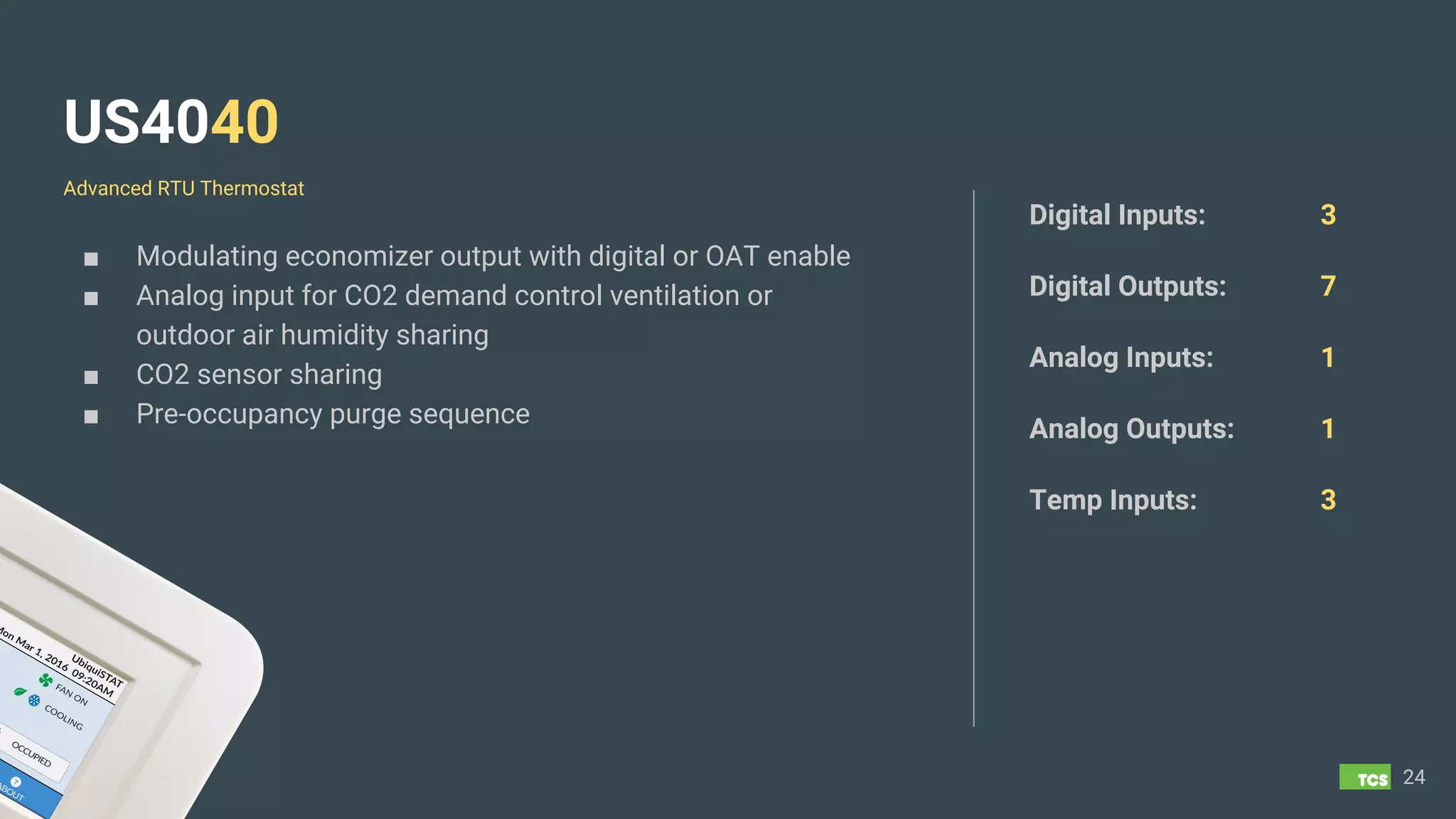 US4040
■ Modulating economizer output with digital or OAT enable
■ Analog input for CO2 demand control ventilation or
outdoor air humidity sharing
■ CO2 sensor sharing
■ Pre-occupancy purge sequence
24
Digital Inputs: 3
Digital Outputs: 7
Analog Inputs: 1
Analog Outputs: 1
Temp Inputs: 3
Advanced RTU Thermostat
 