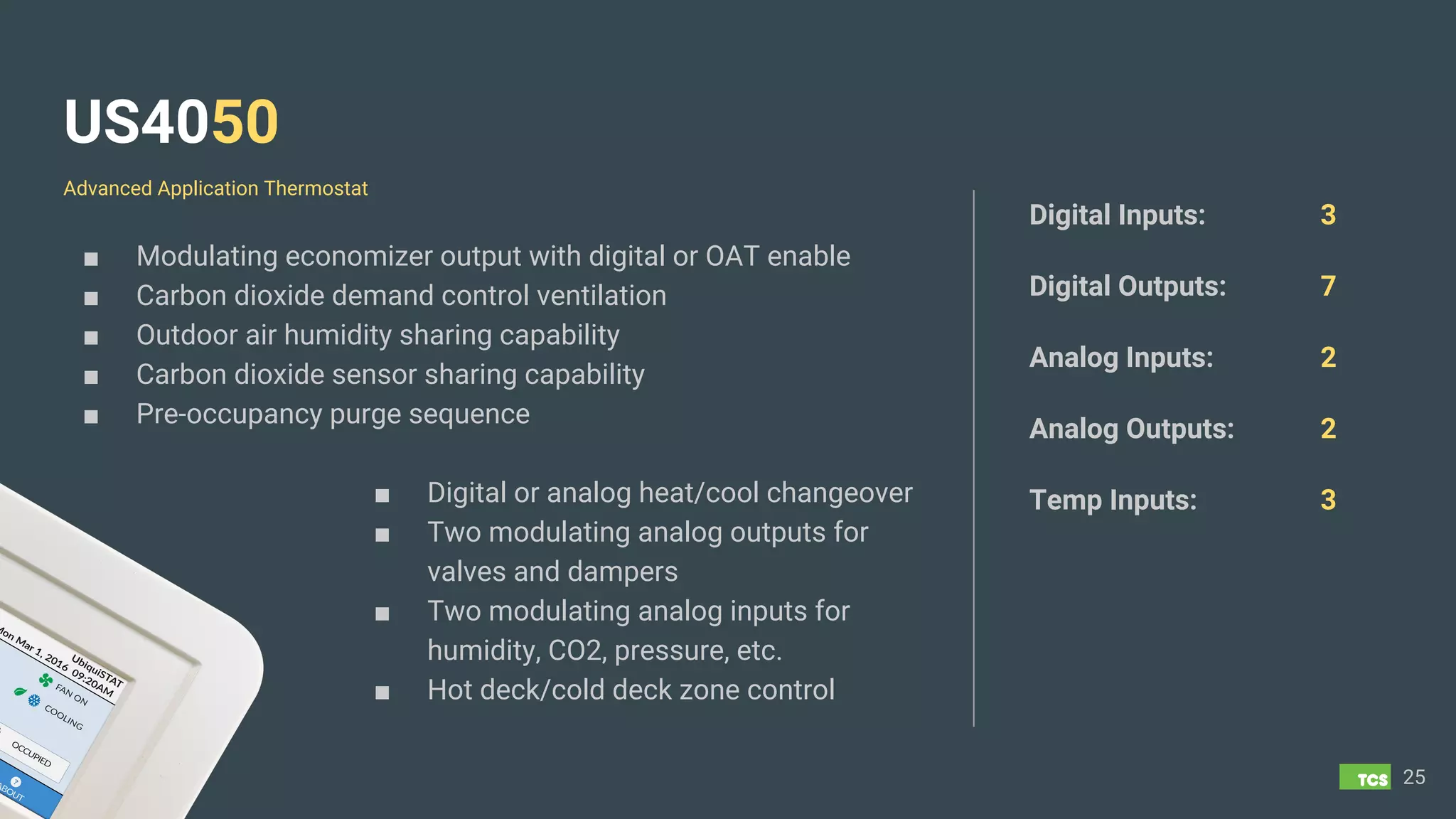 US4050
■ Modulating economizer output with digital or OAT enable
■ Carbon dioxide demand control ventilation
■ Outdoor air humidity sharing capability
■ Carbon dioxide sensor sharing capability
■ Pre-occupancy purge sequence
■ Digital or analog heat/cool changeover
■ Two modulating analog outputs for
valves and dampers
■ Two modulating analog inputs for
humidity, CO2, pressure, etc.
■ Hot deck/cold deck zone control
25
Digital Inputs: 3
Digital Outputs: 7
Analog Inputs: 2
Analog Outputs: 2
Temp Inputs: 3
Advanced Application Thermostat
 