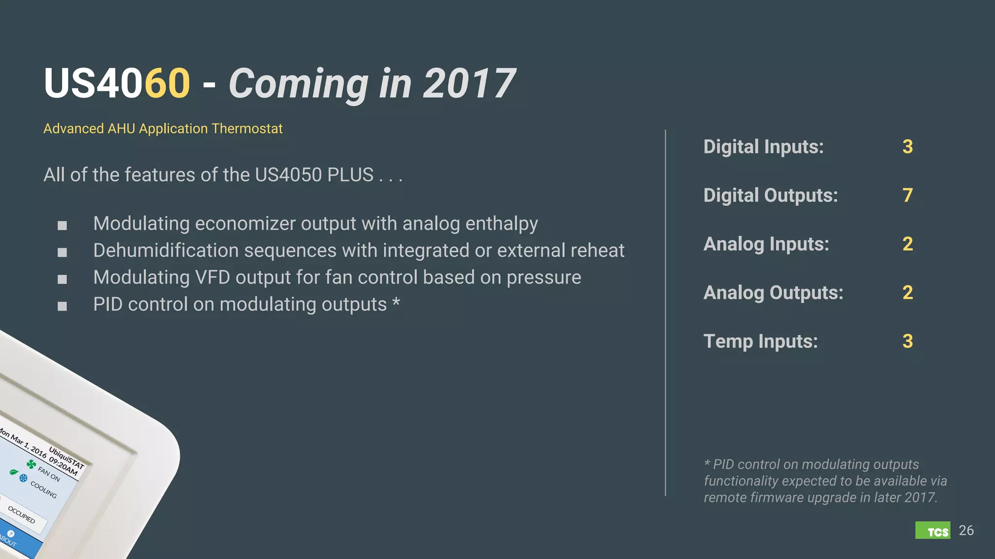 US4060 - Coming in 2017
All of the features of the US4050 PLUS . . .
■ Modulating economizer output with analog enthalpy
■ Dehumidification sequences with integrated or external reheat
■ Modulating VFD output for fan control based on pressure
■ PID control on modulating outputs *
26
Digital Inputs: 3
Digital Outputs: 7
Analog Inputs: 2
Analog Outputs: 2
Temp Inputs: 3
Advanced AHU Application Thermostat
* PID control on modulating outputs
functionality expected to be available via
remote firmware upgrade in later 2017.
 