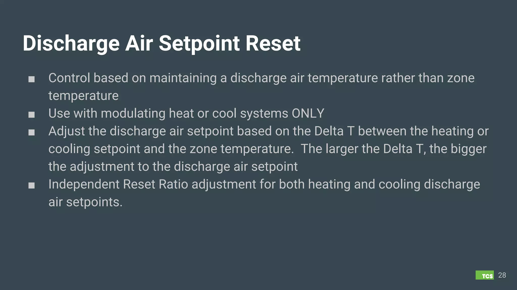 Discharge Air Setpoint Reset
■ Control based on maintaining a discharge air temperature rather than zone
temperature
■ Use with modulating heat or cool systems ONLY
■ Adjust the discharge air setpoint based on the Delta T between the heating or
cooling setpoint and the zone temperature. The larger the Delta T, the bigger
the adjustment to the discharge air setpoint
■ Independent Reset Ratio adjustment for both heating and cooling discharge
air setpoints.
28
 