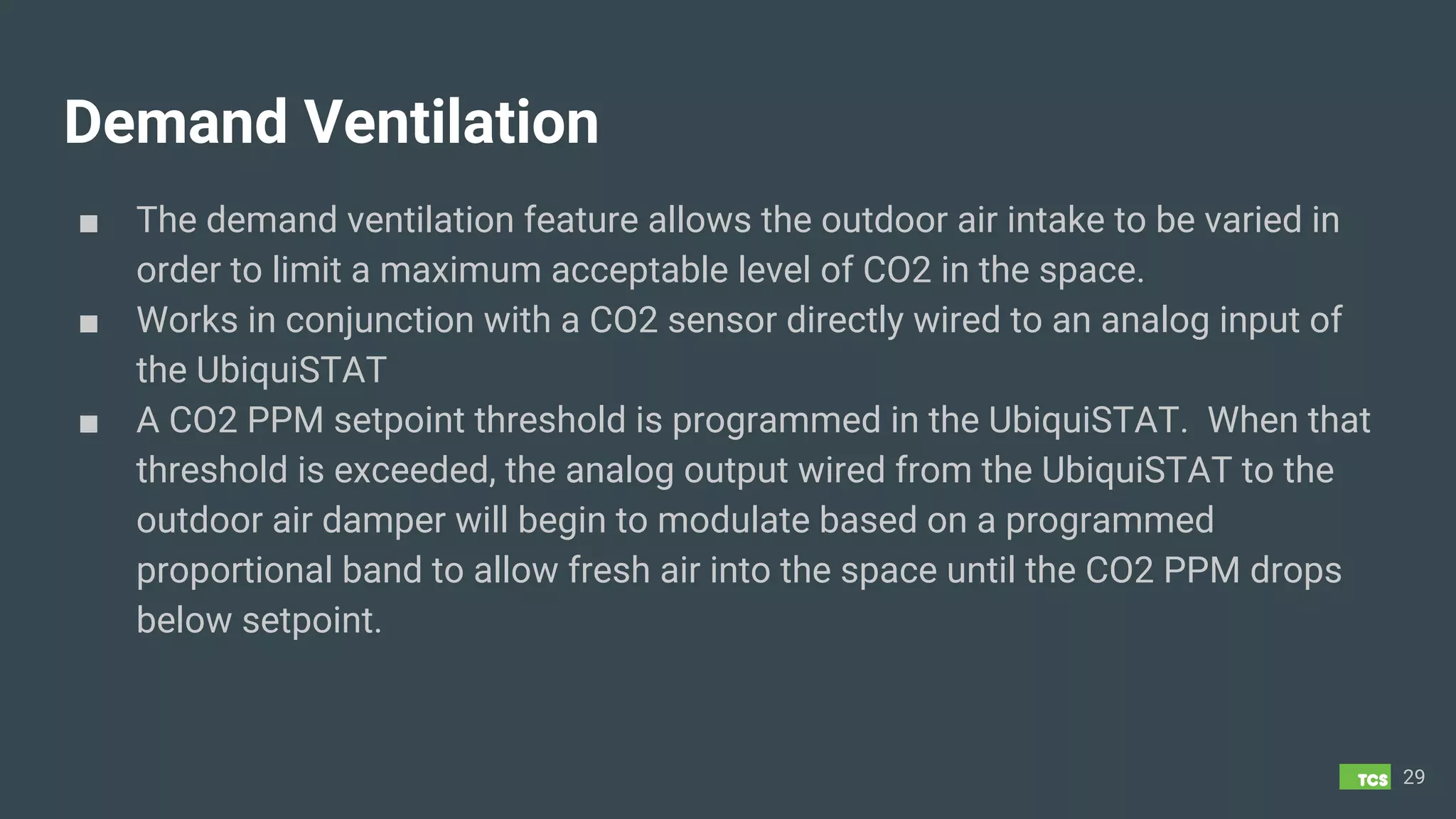 Demand Ventilation
■ The demand ventilation feature allows the outdoor air intake to be varied in
order to limit a maximum acceptable level of CO2 in the space.
■ Works in conjunction with a CO2 sensor directly wired to an analog input of
the UbiquiSTAT
■ A CO2 PPM setpoint threshold is programmed in the UbiquiSTAT. When that
threshold is exceeded, the analog output wired from the UbiquiSTAT to the
outdoor air damper will begin to modulate based on a programmed
proportional band to allow fresh air into the space until the CO2 PPM drops
below setpoint.
29
 