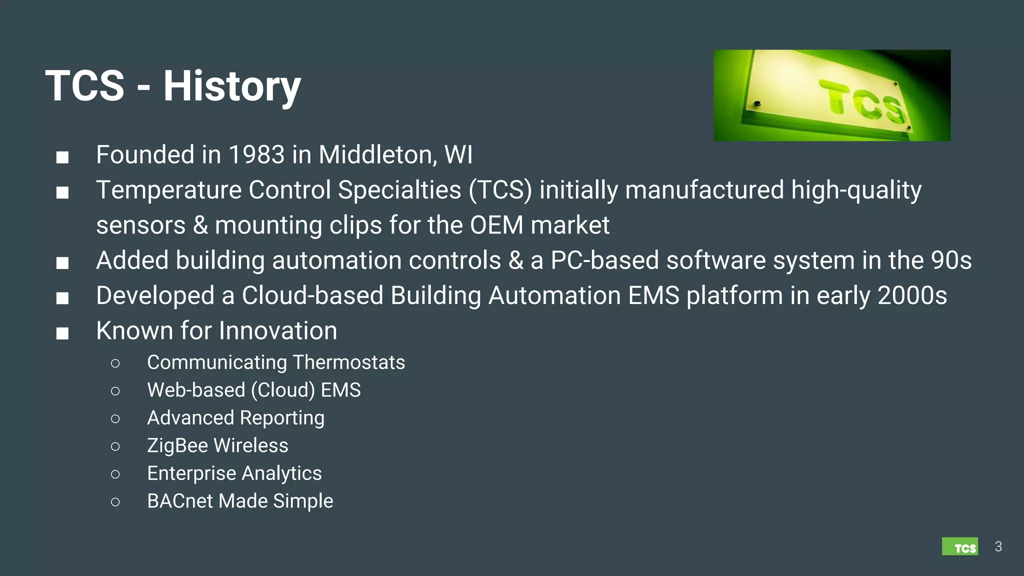 TCS - History
■ Founded in 1983 in Middleton, WI
■ Temperature Control Specialties (TCS) initially manufactured high-quality
sensors & mounting clips for the OEM market
■ Added building automation controls & a PC-based software system in the 90s
■ Developed a Cloud-based Building Automation EMS platform in early 2000s
■ Known for Innovation
○ Communicating Thermostats
○ Web-based (Cloud) EMS
○ Advanced Reporting
○ ZigBee Wireless
○ Enterprise Analytics
○ BACnet Made Simple
3
 