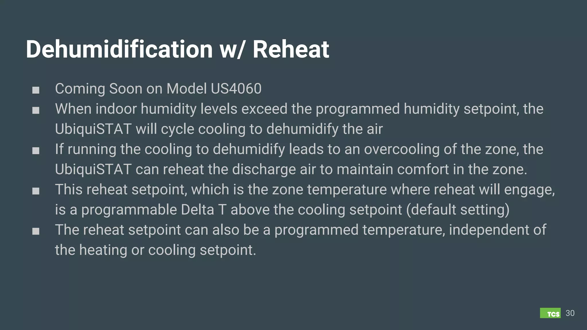Dehumidification w/ Reheat
■ Coming Soon on Model US4060
■ When indoor humidity levels exceed the programmed humidity setpoint, the
UbiquiSTAT will cycle cooling to dehumidify the air
■ If running the cooling to dehumidify leads to an overcooling of the zone, the
UbiquiSTAT can reheat the discharge air to maintain comfort in the zone.
■ This reheat setpoint, which is the zone temperature where reheat will engage,
is a programmable Delta T above the cooling setpoint (default setting)
■ The reheat setpoint can also be a programmed temperature, independent of
the heating or cooling setpoint.
30
 