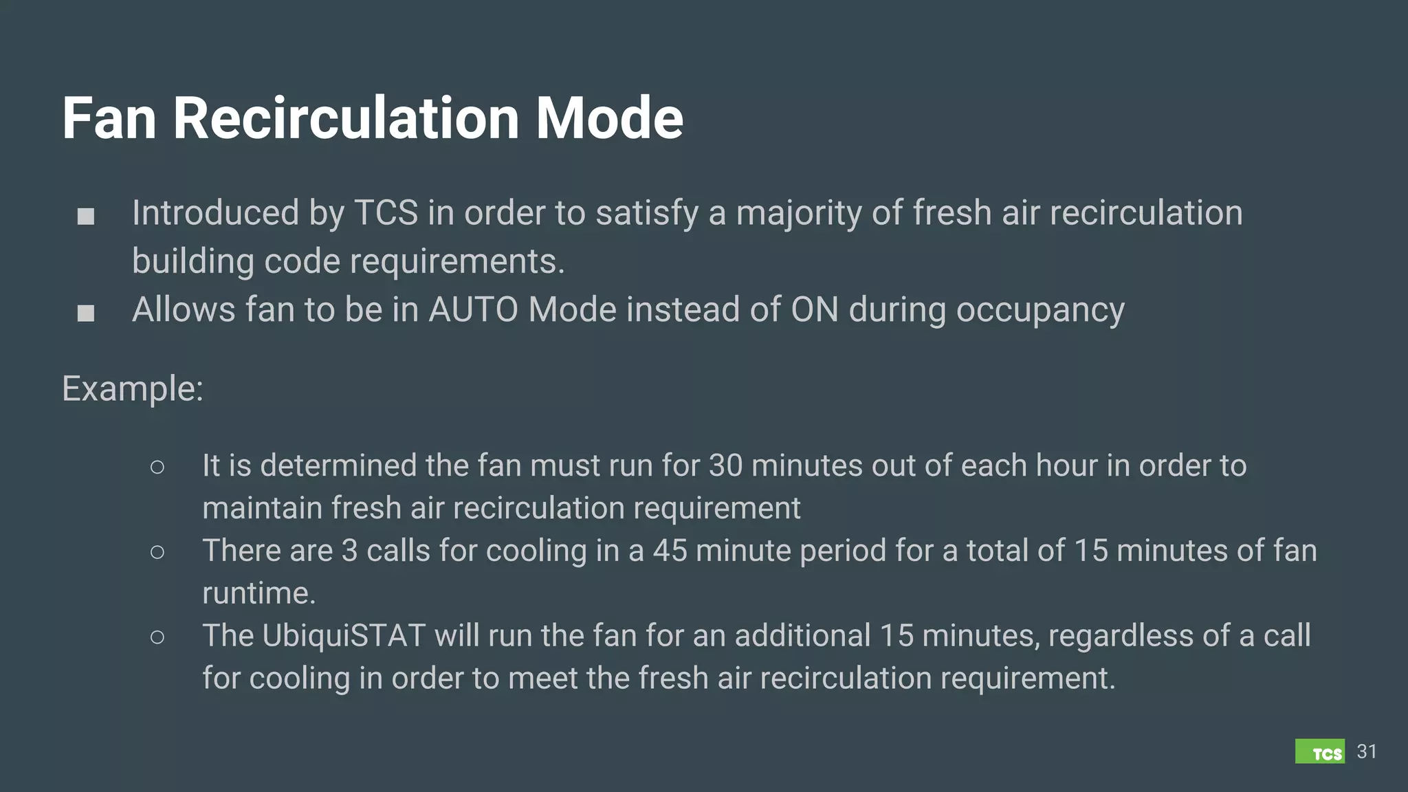 Fan Recirculation Mode
■ Introduced by TCS in order to satisfy a majority of fresh air recirculation
building code requirements.
■ Allows fan to be in AUTO Mode instead of ON during occupancy
Example:
○ It is determined the fan must run for 30 minutes out of each hour in order to
maintain fresh air recirculation requirement
○ There are 3 calls for cooling in a 45 minute period for a total of 15 minutes of fan
runtime.
○ The UbiquiSTAT will run the fan for an additional 15 minutes, regardless of a call
for cooling in order to meet the fresh air recirculation requirement.
31
 