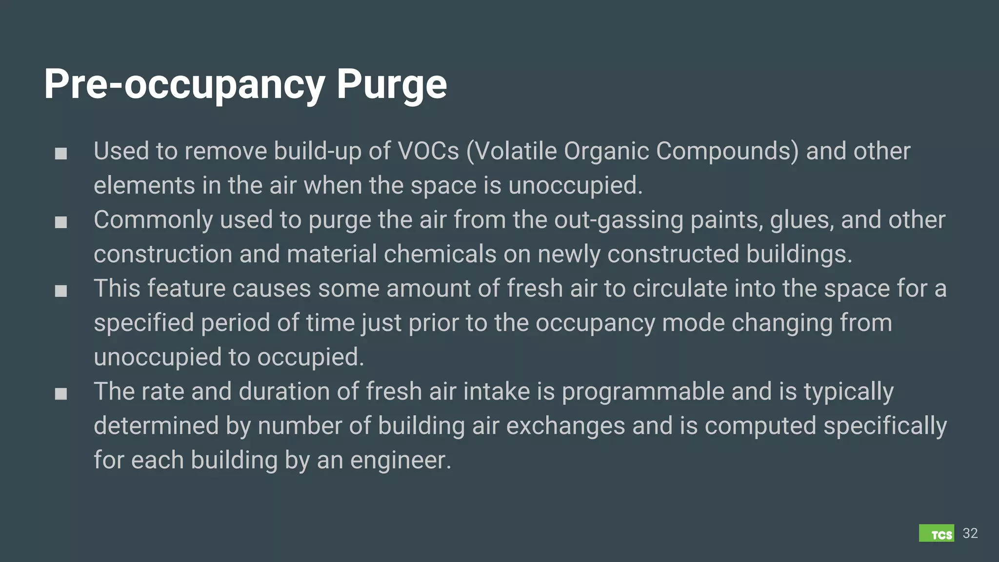 Pre-occupancy Purge
■ Used to remove build-up of VOCs (Volatile Organic Compounds) and other
elements in the air when the space is unoccupied.
■ Commonly used to purge the air from the out-gassing paints, glues, and other
construction and material chemicals on newly constructed buildings.
■ This feature causes some amount of fresh air to circulate into the space for a
specified period of time just prior to the occupancy mode changing from
unoccupied to occupied.
■ The rate and duration of fresh air intake is programmable and is typically
determined by number of building air exchanges and is computed specifically
for each building by an engineer.
32
 