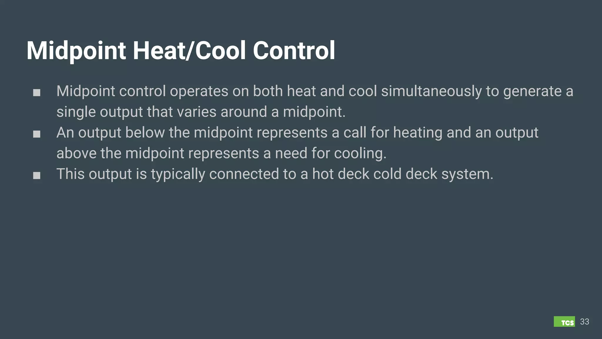 Midpoint Heat/Cool Control
■ Midpoint control operates on both heat and cool simultaneously to generate a
single output that varies around a midpoint.
■ An output below the midpoint represents a call for heating and an output
above the midpoint represents a need for cooling.
■ This output is typically connected to a hot deck cold deck system.
33
 