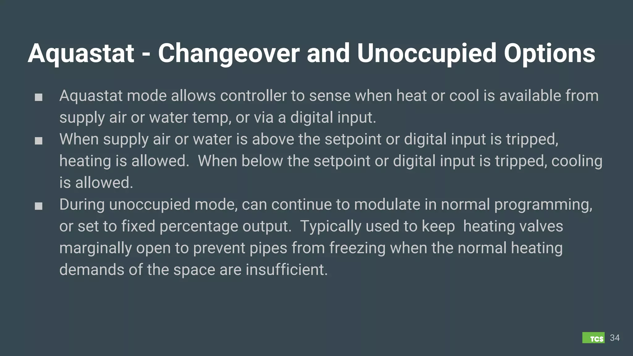 Aquastat - Changeover and Unoccupied Options
■ Aquastat mode allows controller to sense when heat or cool is available from
supply air or water temp, or via a digital input.
■ When supply air or water is above the setpoint or digital input is tripped,
heating is allowed. When below the setpoint or digital input is tripped, cooling
is allowed.
■ During unoccupied mode, can continue to modulate in normal programming,
or set to fixed percentage output. Typically used to keep heating valves
marginally open to prevent pipes from freezing when the normal heating
demands of the space are insufficient.
34
 
