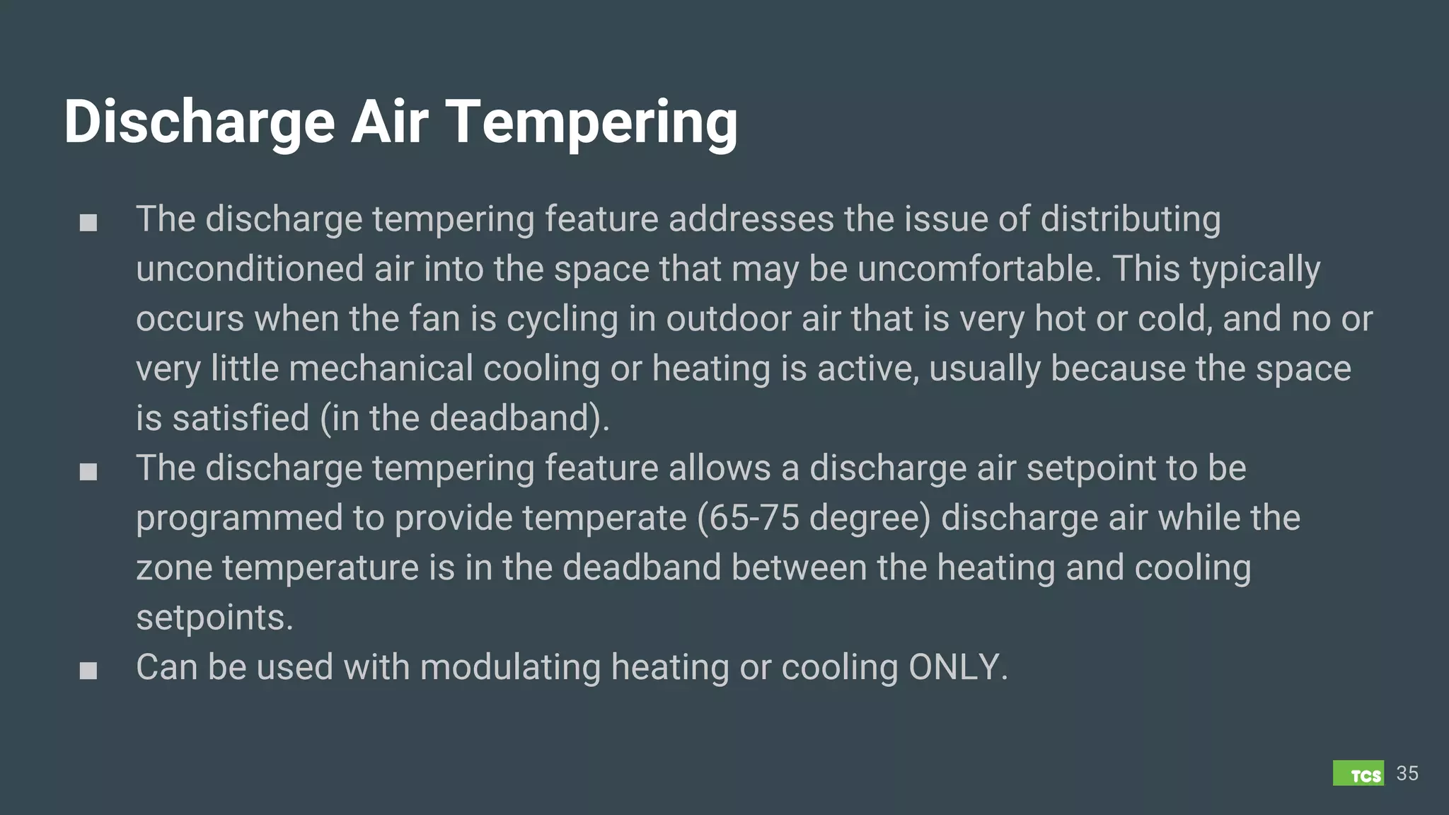 Discharge Air Tempering
■ The discharge tempering feature addresses the issue of distributing
unconditioned air into the space that may be uncomfortable. This typically
occurs when the fan is cycling in outdoor air that is very hot or cold, and no or
very little mechanical cooling or heating is active, usually because the space
is satisfied (in the deadband).
■ The discharge tempering feature allows a discharge air setpoint to be
programmed to provide temperate (65-75 degree) discharge air while the
zone temperature is in the deadband between the heating and cooling
setpoints.
■ Can be used with modulating heating or cooling ONLY.
35
 