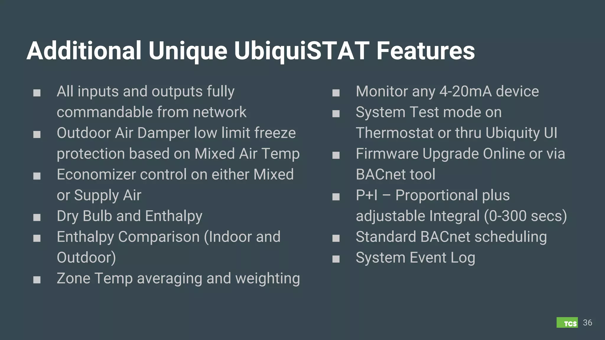 Additional Unique UbiquiSTAT Features
■ All inputs and outputs fully
commandable from network
■ Outdoor Air Damper low limit freeze
protection based on Mixed Air Temp
■ Economizer control on either Mixed
or Supply Air
■ Dry Bulb and Enthalpy
■ Enthalpy Comparison (Indoor and
Outdoor)
■ Zone Temp averaging and weighting
36
■ Monitor any 4-20mA device
■ System Test mode on
Thermostat or thru Ubiquity UI
■ Firmware Upgrade Online or via
BACnet tool
■ P+I – Proportional plus
adjustable Integral (0-300 secs)
■ Standard BACnet scheduling
■ System Event Log
 