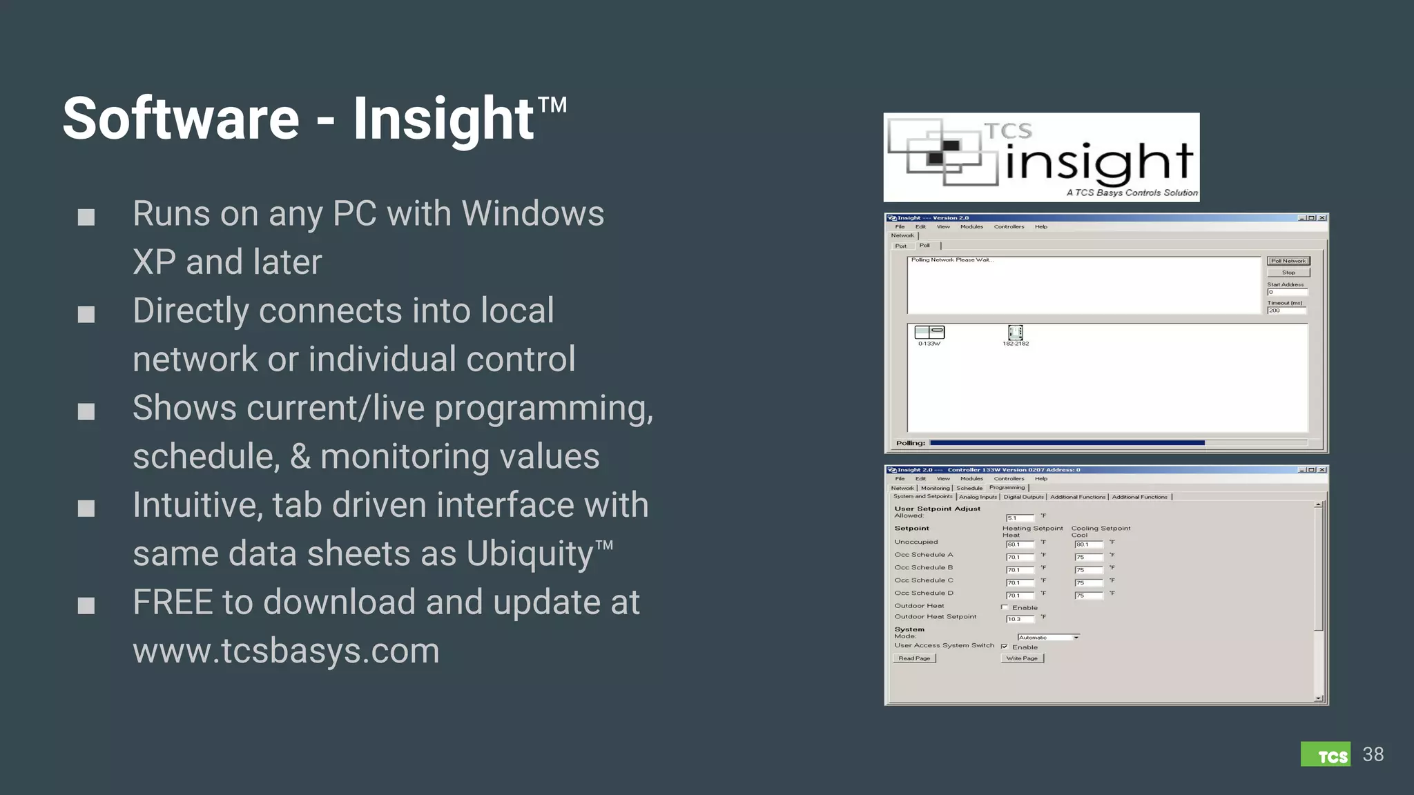 Software - Insight™
■ Runs on any PC with Windows
XP and later
■ Directly connects into local
network or individual control
■ Shows current/live programming,
schedule, & monitoring values
■ Intuitive, tab driven interface with
same data sheets as Ubiquity™
■ FREE to download and update at
www.tcsbasys.com
38
 