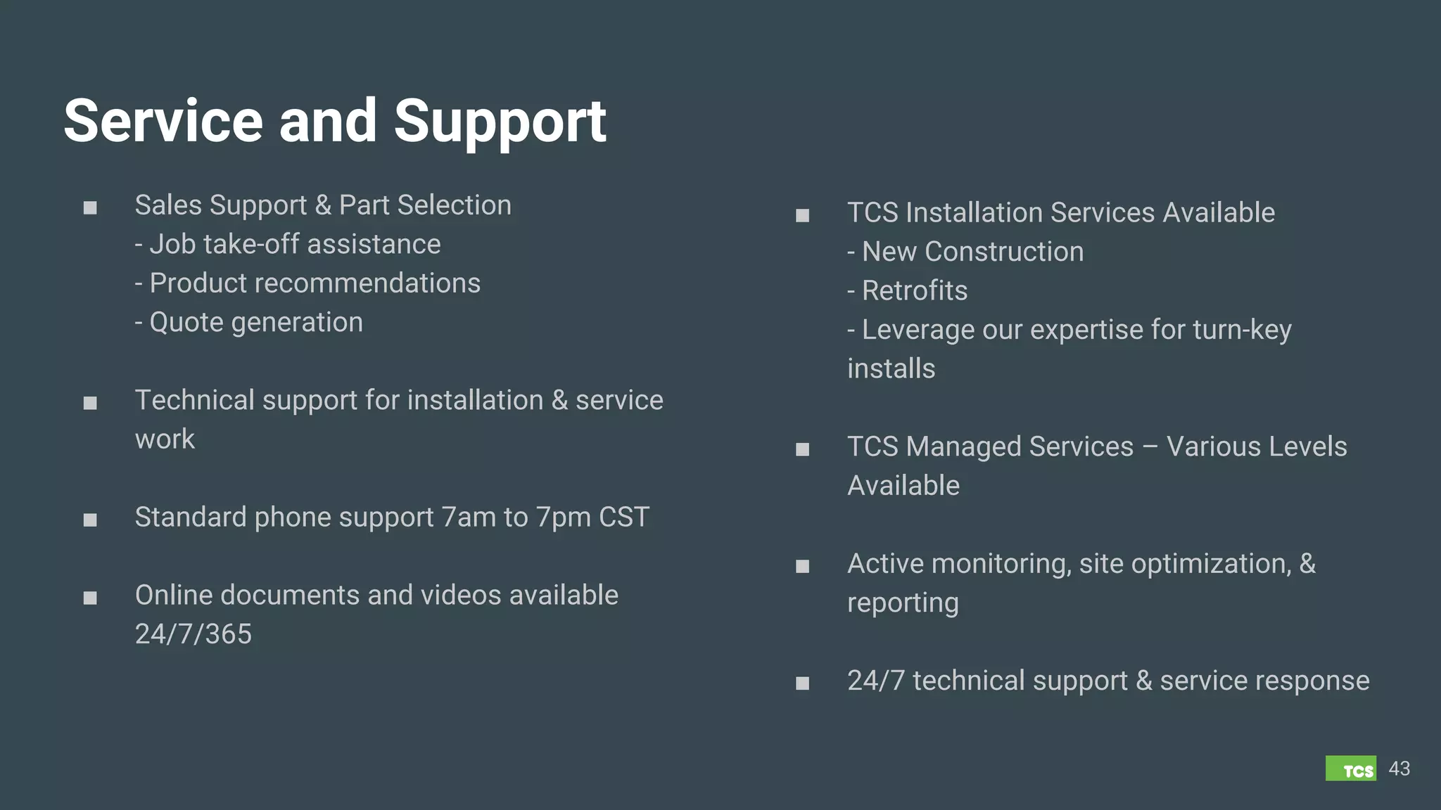 ■ Sales Support & Part Selection
- Job take-off assistance
- Product recommendations
- Quote generation
■ Technical support for installation & service
work
■ Standard phone support 7am to 7pm CST
■ Online documents and videos available
24/7/365
43
Service and Support
■ TCS Installation Services Available
- New Construction
- Retrofits
- Leverage our expertise for turn-key
installs
■ TCS Managed Services – Various Levels
Available
■ Active monitoring, site optimization, &
reporting
■ 24/7 technical support & service response
 