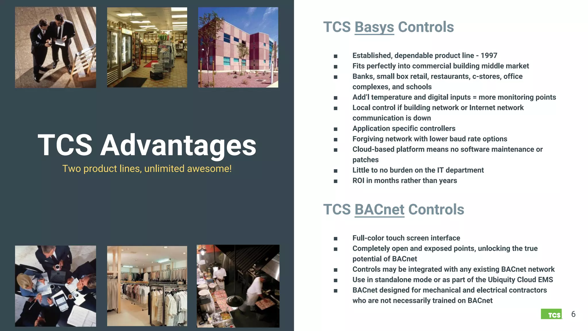 TCS Advantages
Two product lines, unlimited awesome!
6
TCS Basys Controls
■ Established, dependable product line - 1997
■ Fits perfectly into commercial building middle market
■ Banks, small box retail, restaurants, c-stores, office
complexes, and schools
■ Add’l temperature and digital inputs = more monitoring points
■ Local control if building network or Internet network
communication is down
■ Application specific controllers
■ Forgiving network with lower baud rate options
■ Cloud-based platform means no software maintenance or
patches
■ Little to no burden on the IT department
■ ROI in months rather than years
TCS BACnet Controls
■ Full-color touch screen interface
■ Completely open and exposed points, unlocking the true
potential of BACnet
■ Controls may be integrated with any existing BACnet network
■ Use in standalone mode or as part of the Ubiquity Cloud EMS
■ BACnet designed for mechanical and electrical contractors
who are not necessarily trained on BACnet
 