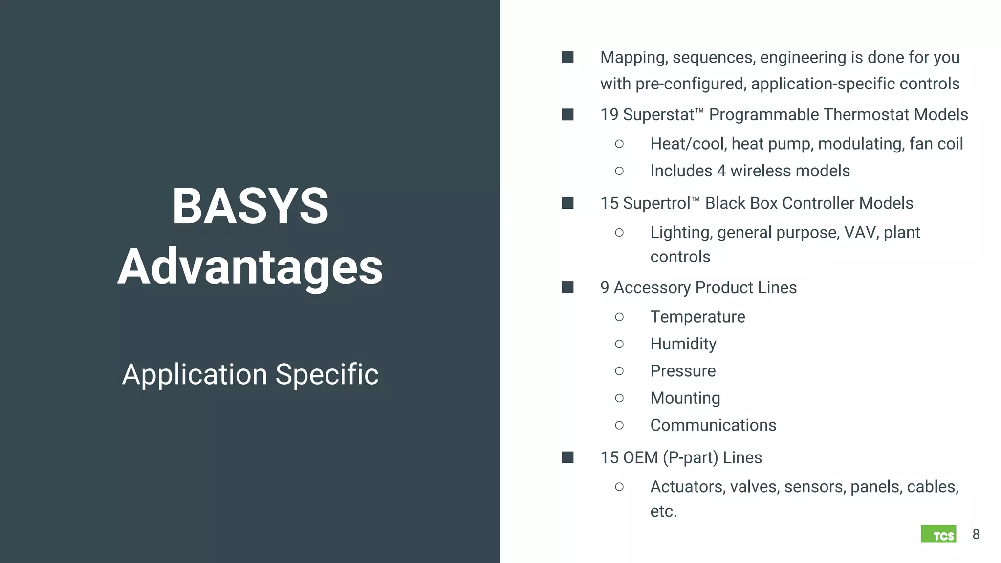BASYS
Advantages
8
Application Specific
■ Mapping, sequences, engineering is done for you
with pre-configured, application-specific controls
■ 19 Superstat™ Programmable Thermostat Models
○ Heat/cool, heat pump, modulating, fan coil
○ Includes 4 wireless models
■ 15 Supertrol™ Black Box Controller Models
○ Lighting, general purpose, VAV, plant
controls
■ 9 Accessory Product Lines
○ Temperature
○ Humidity
○ Pressure
○ Mounting
○ Communications
■ 15 OEM (P-part) Lines
○ Actuators, valves, sensors, panels, cables,
etc.
 