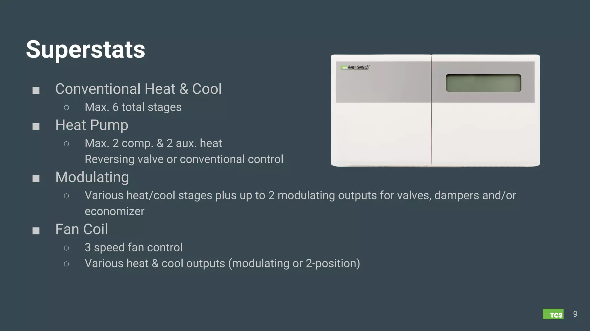 Superstats
■ Conventional Heat & Cool
○ Max. 6 total stages
■ Heat Pump
○ Max. 2 comp. & 2 aux. heat
Reversing valve or conventional control
■ Modulating
○ Various heat/cool stages plus up to 2 modulating outputs for valves, dampers and/or
economizer
■ Fan Coil
○ 3 speed fan control
○ Various heat & cool outputs (modulating or 2-position)
9
 