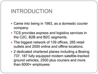 INTRODUCTION Came into being in 1983, as a domestic courier company. TCS provides express and logistics services in the C2C, B2B and B2C segments. The biggest network of 139 offices, 265 retail outlets and 2000 online and offline locations. 2 dedicated chartered planes including a Boeing 737, 187 fully equipped modern satellite-tracked ground vehicles, 2500 plus couriers and more than 6000+ employees 