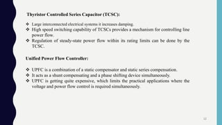 Thyristor Controlled Series Capacitor (TCSC):
 Large interconnected electrical systems it increases damping.
 High speed switching capability of TCSCs provides a mechanism for controlling line
power flow.
 Regulation of steady-state power flow within its rating limits can be done by the
TCSC.
Unified Power Flow Controller:
 UPFC is a combination of a static compensator and static series compensation.
 It acts as a shunt compensating and a phase shifting device simultaneously.
 UPFC is getting quite expensive, which limits the practical applications where the
voltage and power flow control is required simultaneously.
12
 