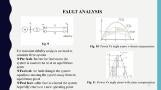 FAULT ANALYSIS
Fig. 10. Power Vs angle curve without compensation
Fig. 11. Power Vs angle curve with series compensation
For transient stability analysis we need to
consider three system
Pre fault- before the fault occur the
system is assumed to be at an equilibrium
point.
Faulted- the fault changes the system
equations, moving the system away from its
equilibrium point
Post fault- after fault is cleared the system
hopefully returns to a new operating point.
Fig. 9
17
 