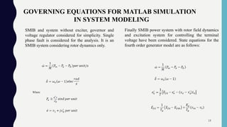 GOVERNING EQUATIONS FOR MATLAB SIMULATION
IN SYSTEM MODELING
Where
Finally SMIB power system with rotor field dynamics
and excitation system for controlling the terminal
voltage have been considered. State equations for the
fourth order generator model are as follows:
SMIB and system without exciter, governor and
voltage regulator considered for simplicity. Single
phase fault is considered for the analysis. It is an
SMIB system considering rotor dynamics only.
18
 