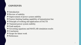  Introduction
 Review of stability
 Improvement of power system stability
 Factors limiting loading capability of transmission line
 Principle of working and application of FACTS
 Transient power system stability
 Fault analysis
 Governing equations and MATLAB simulation results
 Conclusion
 Scope for future work
 References
CONTENTS
2
 