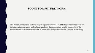 SCOPE FOR FUTURE WORK
The present controller is suitable only in capacitive mode. The SMIB system studied does not
include exciter , governor and voltage regulator. if compensation level is changed or if the
system fault is different type then TCSC controller designed need to be changed accordingly.
23
 