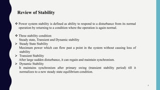 Review of Stability
 Power system stability is defined as ability to respond to a disturbance from its normal
operation by returning to a condition where the operation is again normal.
 Three stability condition
Steady state, Transient and Dynamic stability
 Steady State Stability
Maximum power which can flow past a point in the system without causing loss of
stability
 Transient Stability
After large sudden disturbance, it can regain and maintain synchronism.
 Dynamic Stability
It maintains synchronism after primary swing (transient stability period) till it
normalizes to a new steady state equilibrium condition.
4
 