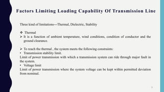 Factors Limiting Loading Capability Of Transmission Line
Three kind of limitations---Thermal, Dielectric, Stability
 Thermal
 It is a function of ambient temperature, wind conditions, condition of conductor and the
ground clearance.
 To reach the thermal , the system meets the following constraints:
• Transmission stability limit.
Limit of power transmission with which a transmission system can ride through major fault in
the system.
• Voltage limit
Limit of power transmission where the system voltage can be kept within permitted deviation
from nominal.
5
 