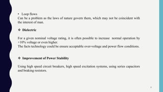 • Loop flows
Can be a problem as the laws of nature govern them, which may not be coincident with
the interest of man.
 Dielectric
For a given nominal voltage rating, it is often possible to increase normal operation by
+10% voltage or even higher.
The facts technology could be ensure acceptable over-voltage and power flow conditions.
 Improvement of Power Stability
Using high speed circuit breakers, high speed excitation systems, using series capacitors
and braking resistors.
6
 