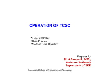 OPERATION OF TCSC
Prepared By
Mr.A.Sampath, M.E.,
Assistant Professor
Department of EEE
KongunaduCollege ofEngineering and Technology
TCSC Controller
Basic Principle
Mode of TCSC Operation
 