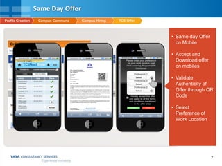 7
Online Offer Letter Release
• Same day Offer
on Mobile
• Accept and
Download offer
on mobiles
• Validate
Authenticity of
Offer through QR
Code
• Select
Preference of
Work Location
Same Day Offer
TCS OfferCampus HiringCampus CommuneProfile Creation
 