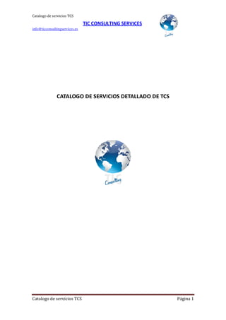 Catalogo de servicios TCS

                                TIC CONSULTING SERVICES
info@ticconsultingservices.es




               CATALOGO DE SERVICIOS DETALLADO DE TCS




Catalogo de servicios TCS                                 Página 1
 