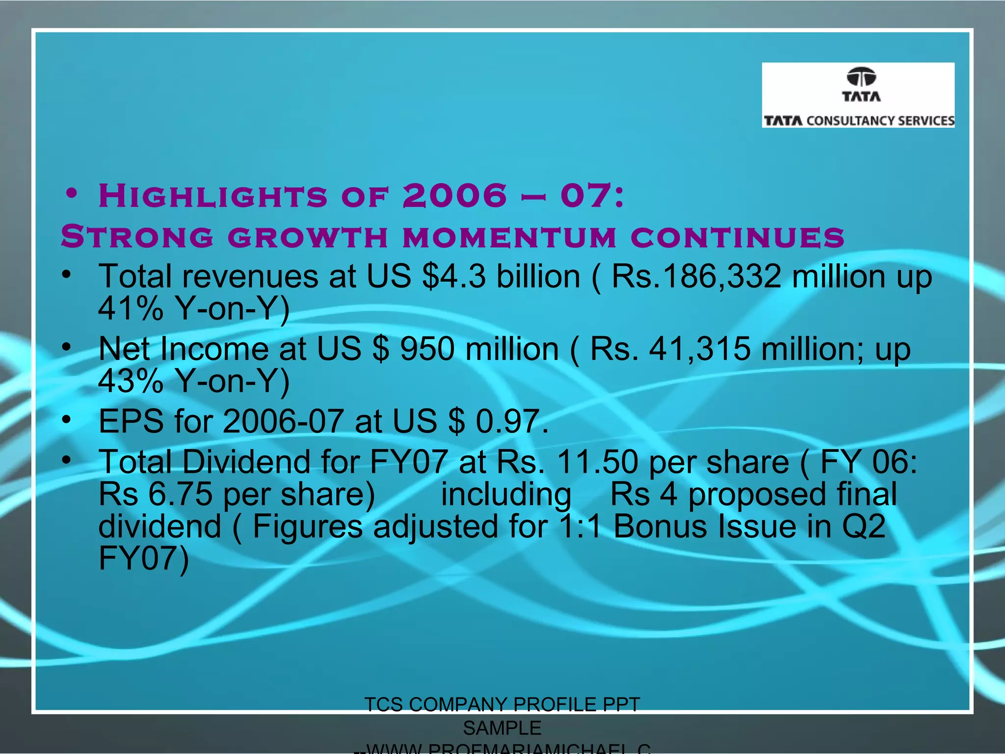 • Highlights of 2006 – 07:
Strong growth momentum continues
• Total revenues at US $4.3 billion ( Rs.186,332 million up
41% Y-on-Y)
• Net Income at US $ 950 million ( Rs. 41,315 million; up
43% Y-on-Y)
• EPS for 2006-07 at US $ 0.97.
• Total Dividend for FY07 at Rs. 11.50 per share ( FY 06:
Rs 6.75 per share) including Rs 4 proposed final
dividend ( Figures adjusted for 1:1 Bonus Issue in Q2
FY07)
TCS COMPANY PROFILE PPT
SAMPLE
 