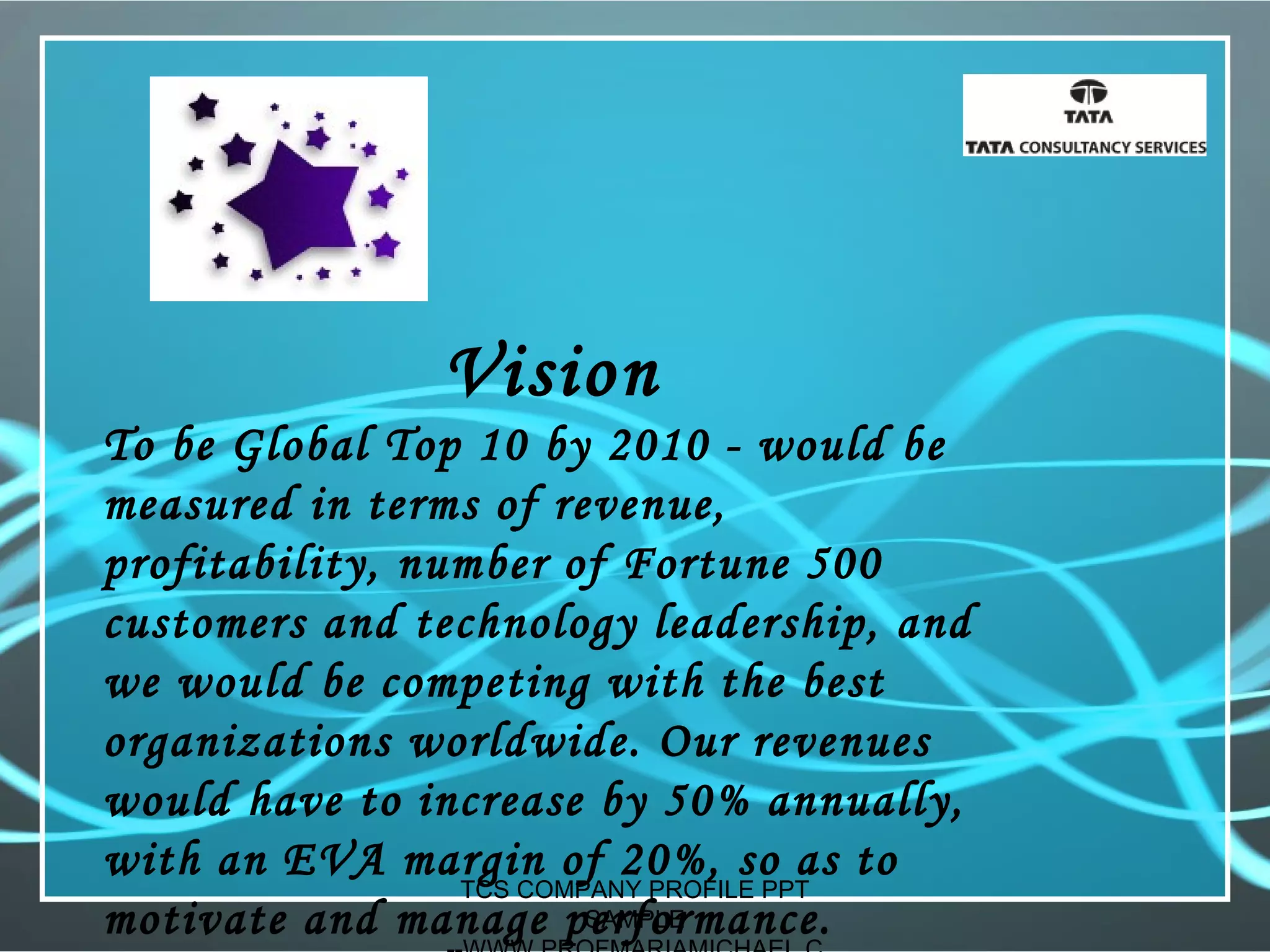 Vision
To be Global Top 10 by 2010 - would be
measured in terms of revenue,
profitability, number of Fortune 500
customers and technology leadership, and
we would be competing with the best
organizations worldwide. Our revenues
would have to increase by 50% annually,
with an EVA margin of 20%, so as to
motivate and manage performance.
TCS COMPANY PROFILE PPT
SAMPLE
 