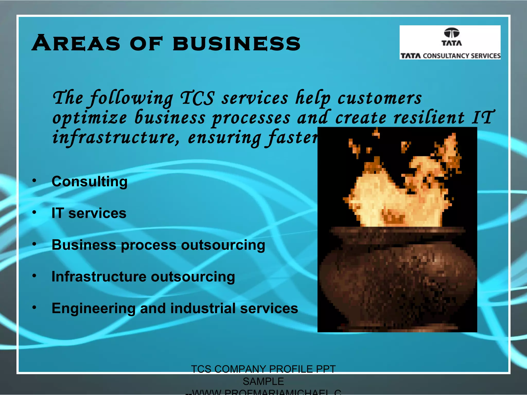 Areas of business
The following TCS services help customers
optimize business processes and create resilient IT
infrastructure, ensuring faster business results:
• Consulting
• IT services
• Business process outsourcing
• Infrastructure outsourcing
• Engineering and industrial services
TCS COMPANY PROFILE PPT
SAMPLE
 