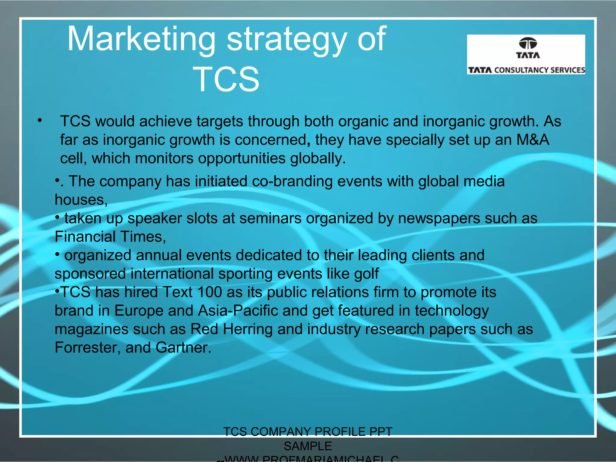 Marketing strategy of
TCS
• TCS would achieve targets through both organic and inorganic growth. As
far as inorganic growth is concerned, they have specially set up an M&A
cell, which monitors opportunities globally.
•. The company has initiated co-branding events with global media
houses,
• taken up speaker slots at seminars organized by newspapers such as
Financial Times,
• organized annual events dedicated to their leading clients and
sponsored international sporting events like golf
•TCS has hired Text 100 as its public relations firm to promote its
brand in Europe and Asia-Pacific and get featured in technology
magazines such as Red Herring and industry research papers such as
Forrester, and Gartner.
TCS COMPANY PROFILE PPT
SAMPLE
 
