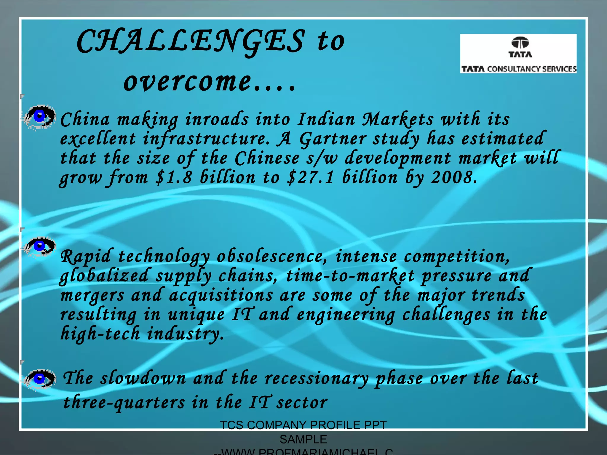CHALLENGES to
overcome….
• China making inroads into Indian Markets with its
excellent infrastructure. A Gartner study has estimated
that the size of the Chinese s/w development market will
grow from $1.8 billion to $27.1 billion by 2008.
• Rapid technology obsolescence, intense competition,
globalized supply chains, time-to-market pressure and
mergers and acquisitions are some of the major trends
resulting in unique IT and engineering challenges in the
high-tech industry.
The slowdown and the recessionary phase over the last
three-quarters in the IT sector
TCS COMPANY PROFILE PPT
SAMPLE
 