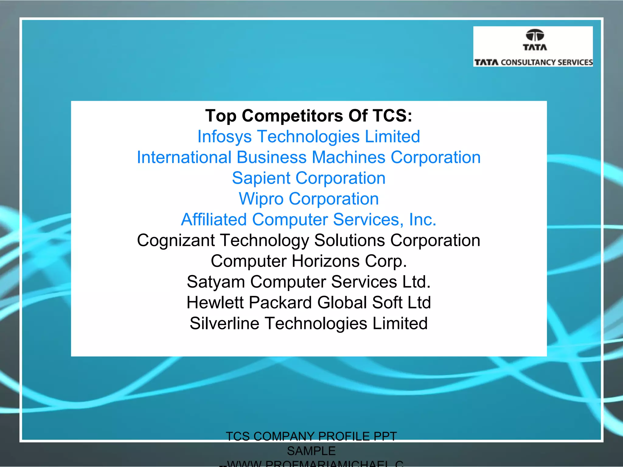 Top Competitors Of TCS:
Infosys Technologies Limited
International Business Machines Corporation
Sapient Corporation
Wipro Corporation
Affiliated Computer Services, Inc.
Cognizant Technology Solutions Corporation
Computer Horizons Corp.
Satyam Computer Services Ltd.
Hewlett Packard Global Soft Ltd
Silverline Technologies Limited
TCS COMPANY PROFILE PPT
SAMPLE
 