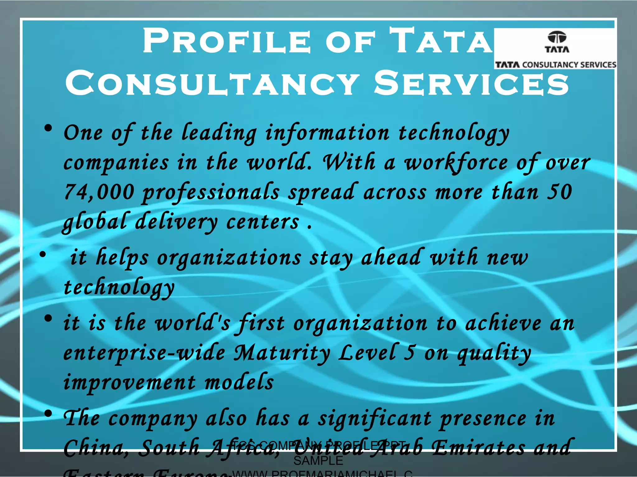 Profile of Tata
Consultancy Services
• One of the leading information technology
companies in the world. With a workforce of over
74,000 professionals spread across more than 50
global delivery centers .
• it helps organizations stay ahead with new
technology
• it is the world's first organization to achieve an
enterprise-wide Maturity Level 5 on quality
improvement models
• The company also has a significant presence in
China, South Africa, United Arab Emirates andTCS COMPANY PROFILE PPT
SAMPLE
 