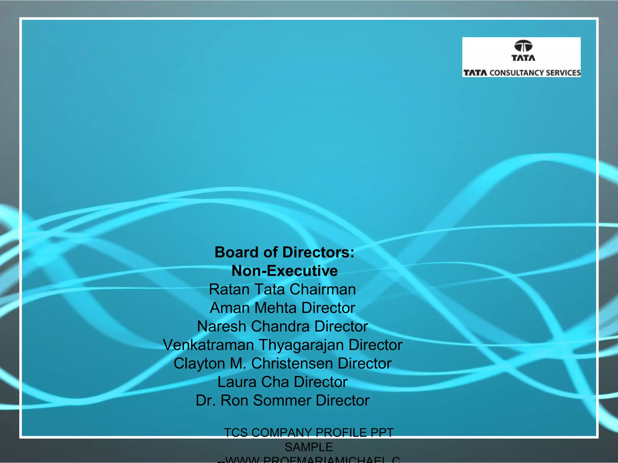 Board of Directors:
Non-Executive
Ratan Tata Chairman
Aman Mehta Director
Naresh Chandra Director
Venkatraman Thyagarajan Director
Clayton M. Christensen Director
Laura Cha Director
Dr. Ron Sommer Director
TCS COMPANY PROFILE PPT
SAMPLE
 